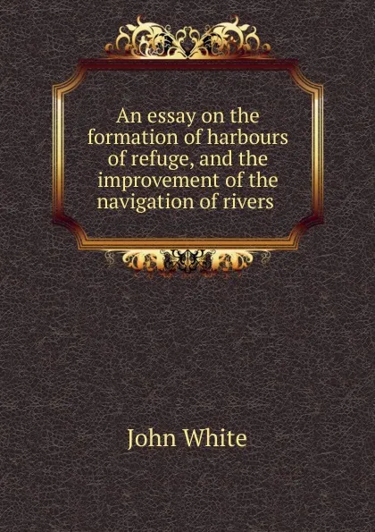 Обложка книги An essay on the formation of harbours of refuge, and the improvement of the navigation of rivers ., John White