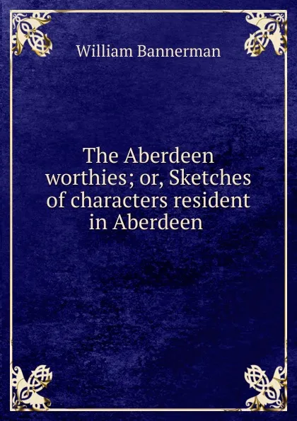 Обложка книги The Aberdeen worthies; or, Sketches of characters resident in Aberdeen ., William Bannerman