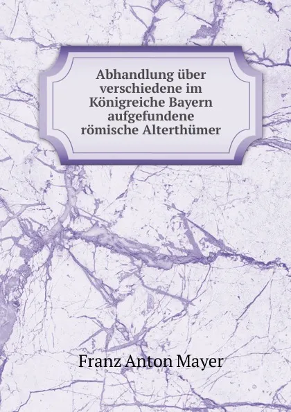 Обложка книги Abhandlung uber verschiedene im Konigreiche Bayern aufgefundene romische Alterthumer, Franz Anton Mayer