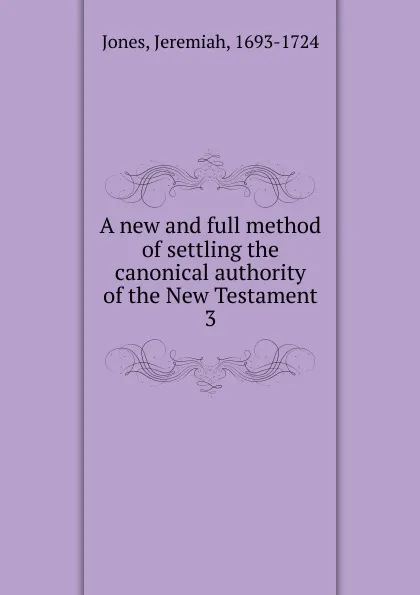 Обложка книги A new and full method of settling the canonical authority of the New Testament. 3, Jeremiah Jones