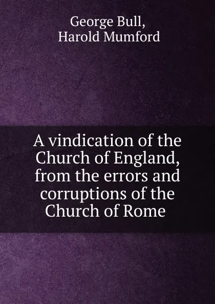 Обложка книги A vindication of the Church of England, from the errors and corruptions of the Church of Rome ., George Bull