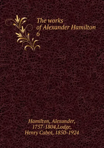 Обложка книги The works of Alexander Hamilton. 6, Hamilton Alexander