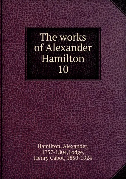 Обложка книги The works of Alexander Hamilton. 10, Hamilton Alexander