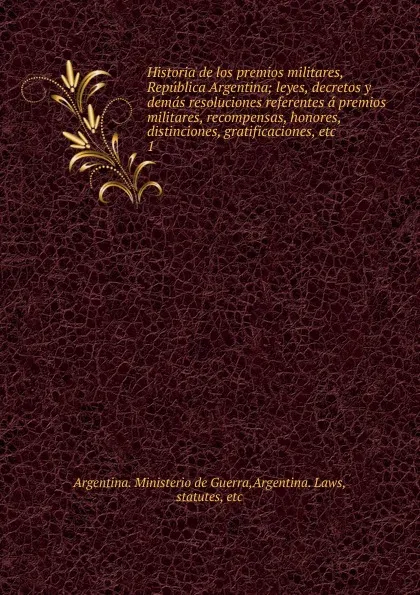 Обложка книги Historia de los premios militares, Republica Argentina; leyes, decretos y demas resoluciones referentes a premios militares, recompensas, honores, distinciones, gratificaciones, etc. 1, Argentina. Ministerio de Guerra