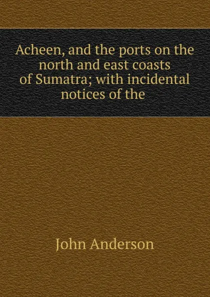 Обложка книги Acheen, and the ports on the north and east coasts of Sumatra; with incidental notices of the ., John Anderson