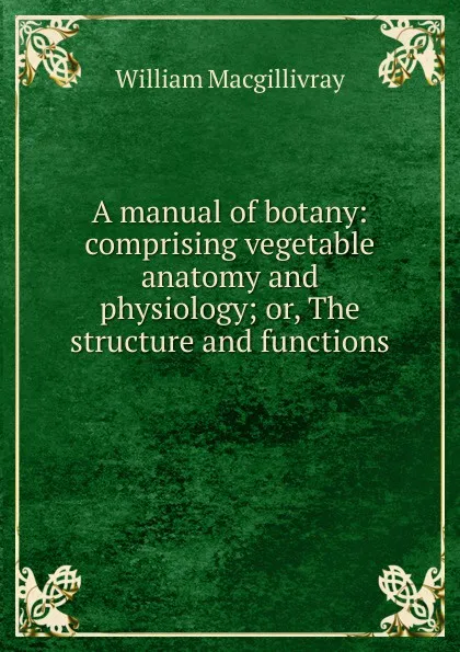 Обложка книги A manual of botany: comprising vegetable anatomy and physiology; or, The structure and functions ., William Macgillivray