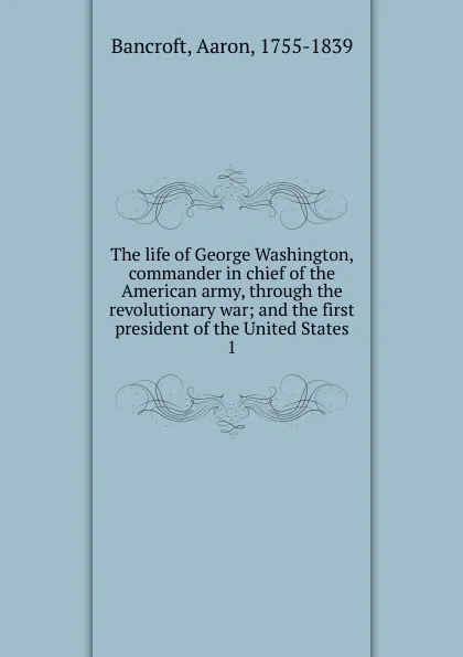 Обложка книги The life of George Washington, commander in chief of the American army, through the revolutionary war; and the first president of the United States. 1, Aaron Bancroft