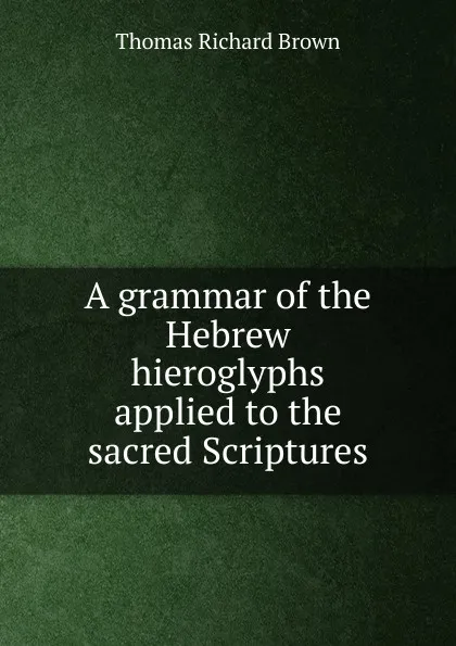 Обложка книги A grammar of the Hebrew hieroglyphs applied to the sacred Scriptures, Thomas Richard Brown