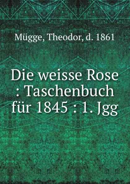 Обложка книги Die weisse Rose : Taschenbuch fur 1845 : 1. Jgg., Theodor Mügge