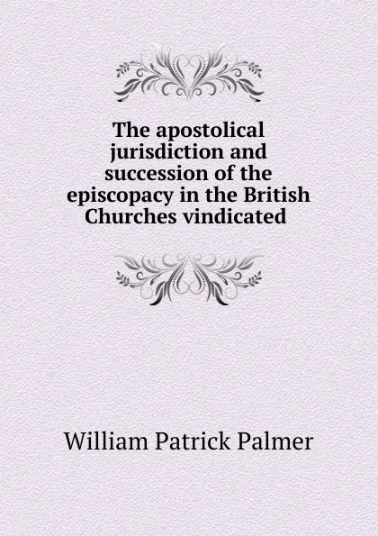 Обложка книги The apostolical jurisdiction and succession of the episcopacy in the British Churches vindicated ., William Patrick Palmer