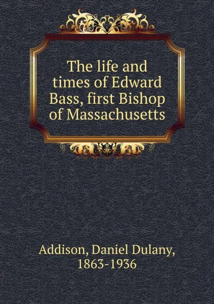 Обложка книги The life and times of Edward Bass, first Bishop of Massachusetts, Daniel Dulany Addison