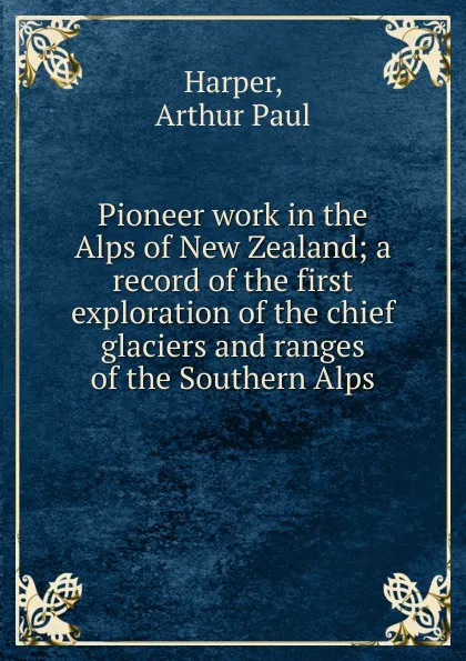 Обложка книги Pioneer work in the Alps of New Zealand; a record of the first exploration of the chief glaciers and ranges of the Southern Alps, Arthur Paul Harper