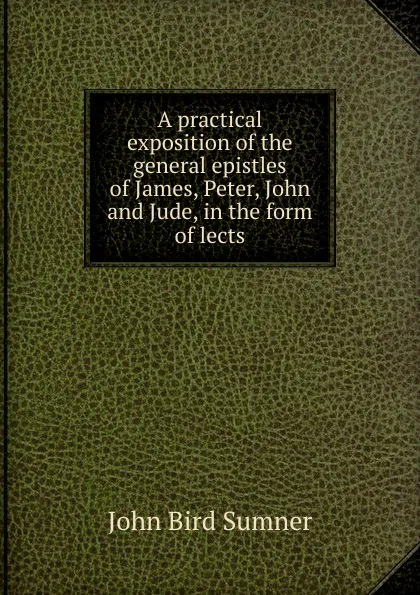 Обложка книги A practical exposition of the general epistles of James, Peter, John and Jude, in the form of lects, John Bird Sumner