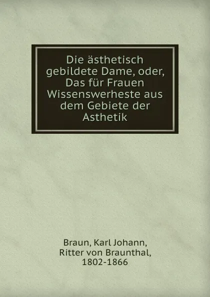 Обложка книги Die asthetisch gebildete Dame, oder, Das fur Frauen Wissenswerheste aus dem Gebiete der Asthetik, Karl Johann Braun