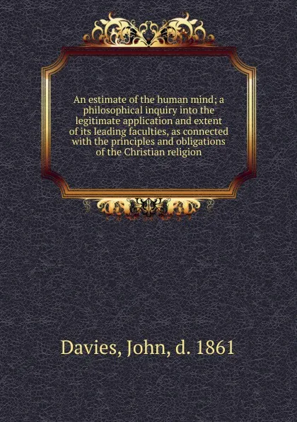 Обложка книги An estimate of the human mind; a philosophical inquiry into the legitimate application and extent of its leading faculties, as connected with the principles and obligations of the Christian religion, John Davies