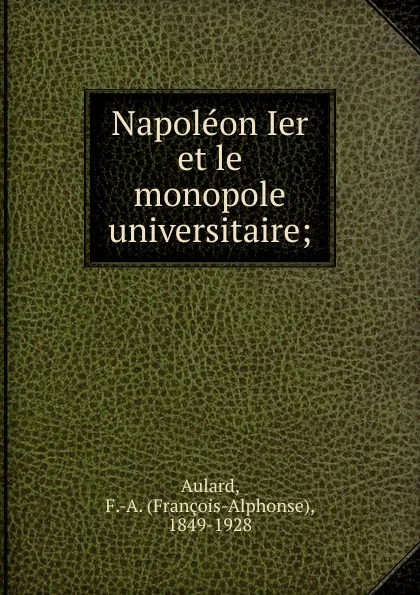 Обложка книги Napoleon Ier et le monopole universitaire;, François-Alphonse Aulard