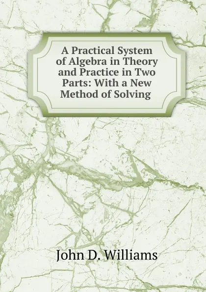 Обложка книги A Practical System of Algebra in Theory and Practice in Two Parts: With a New Method of Solving ., John D. Williams