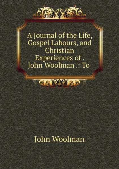 Обложка книги A Journal of the Life, Gospel Labours, and Christian Experiences of . John Woolman .: To ., John Woolman