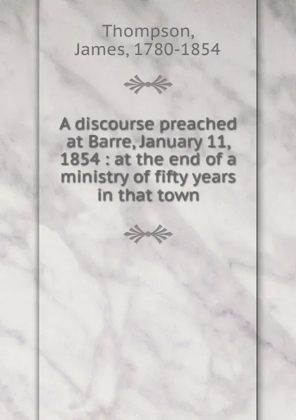 Обложка книги A discourse preached at Barre, January 11, 1854 : at the end of a ministry of fifty years in that town, James Thompson