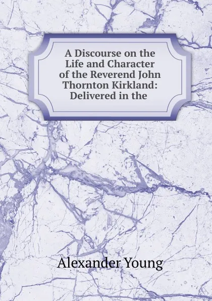 Обложка книги A Discourse on the Life and Character of the Reverend John Thornton Kirkland: Delivered in the ., Alexander Young