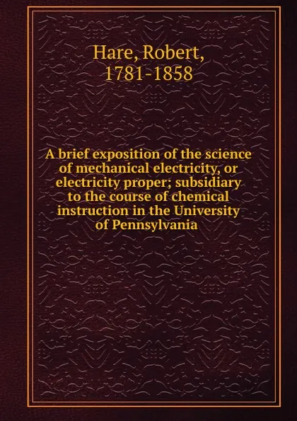 Обложка книги A brief exposition of the science of mechanical electricity, or electricity proper; subsidiary to the course of chemical instruction in the University of Pennsylvania, Robert Hare