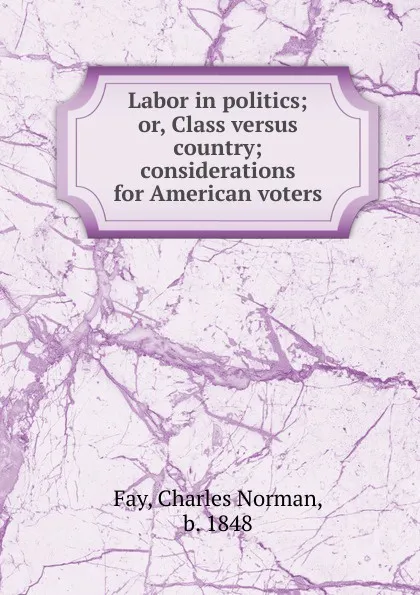 Обложка книги Labor in politics; or, Class versus country; considerations for American voters, Charles Norman Fay