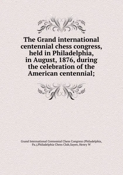 Обложка книги The Grand international centennial chess congress, held in Philadelphia, in August, 1876, during the celebration of the American centennial;, Philadelphia