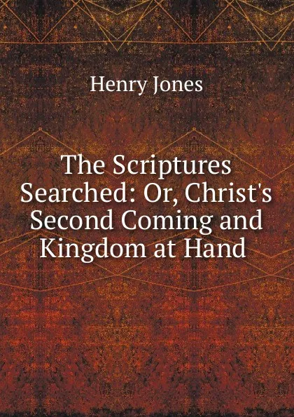 Обложка книги The Scriptures Searched: Or, Christ.s Second Coming and Kingdom at Hand ., Jones Henry