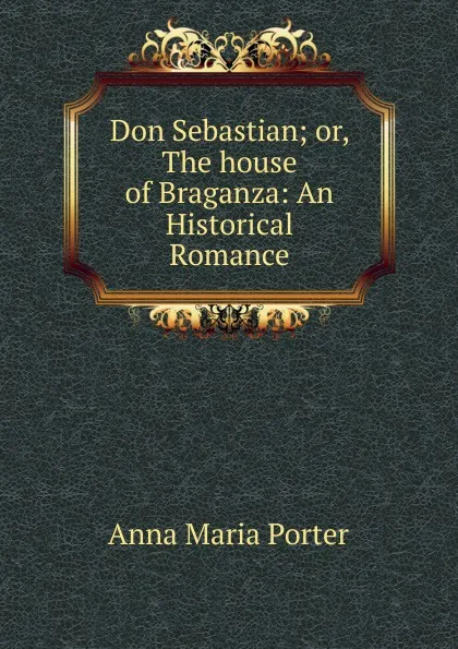 Обложка книги Don Sebastian; or, The house of Braganza: An Historical Romance, Anna Maria Porter