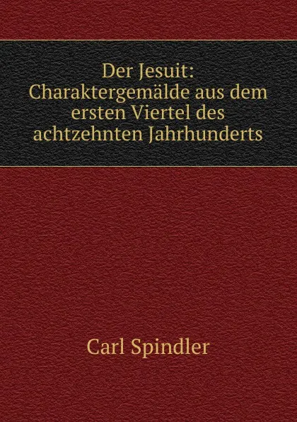 Обложка книги Der Jesuit: Charaktergemalde aus dem ersten Viertel des achtzehnten Jahrhunderts, Carl Spindler