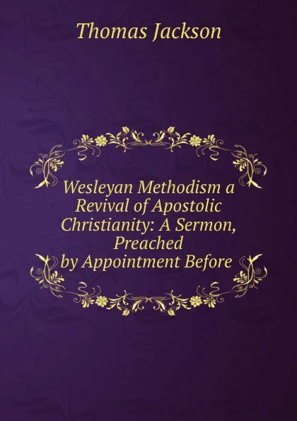 Обложка книги Wesleyan Methodism a Revival of Apostolic Christianity: A Sermon, Preached by Appointment Before ., Thomas Jackson