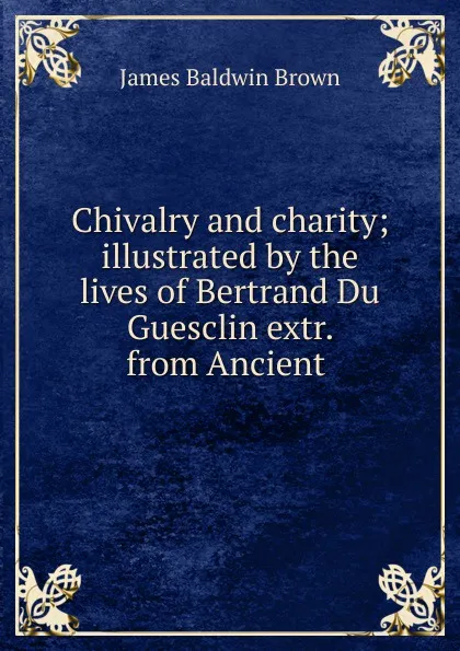 Обложка книги Chivalry and charity; illustrated by the lives of Bertrand Du Guesclin extr. from Ancient ., James Baldwin Brown