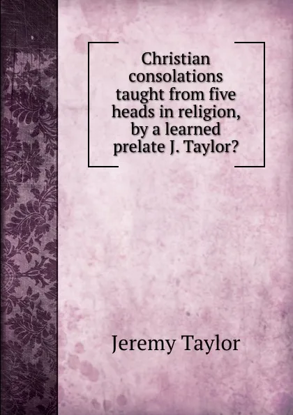 Обложка книги Christian consolations taught from five heads in religion, by a learned prelate J. Taylor.., Jeremy Taylor