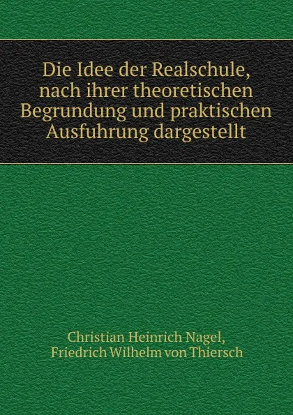 Обложка книги Die Idee der Realschule, nach ihrer theoretischen Begrundung und praktischen Ausfuhrung dargestellt, Christian Heinrich Nagel