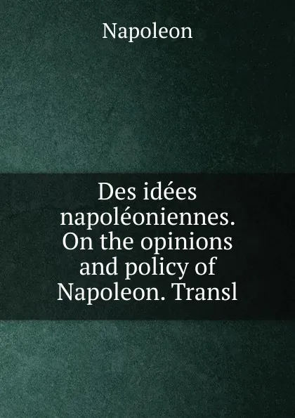 Обложка книги Des idees napoleoniennes. On the opinions and policy of Napoleon. Transl, Napoleon