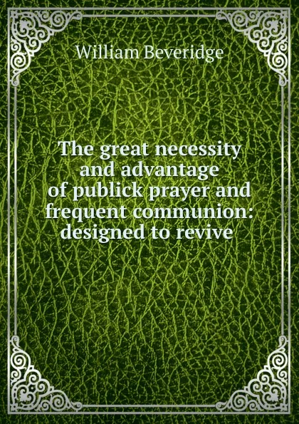 Обложка книги The great necessity and advantage of publick prayer and frequent communion: designed to revive ., William Beveridge