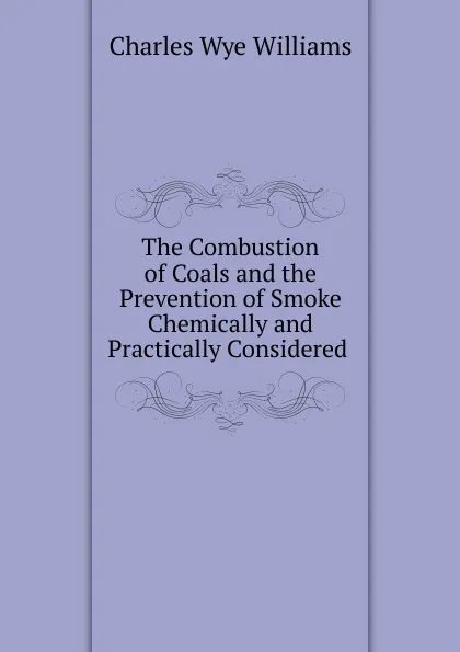 Обложка книги The Combustion of Coals and the Prevention of Smoke Chemically and Practically Considered ., Charles Wye Williams