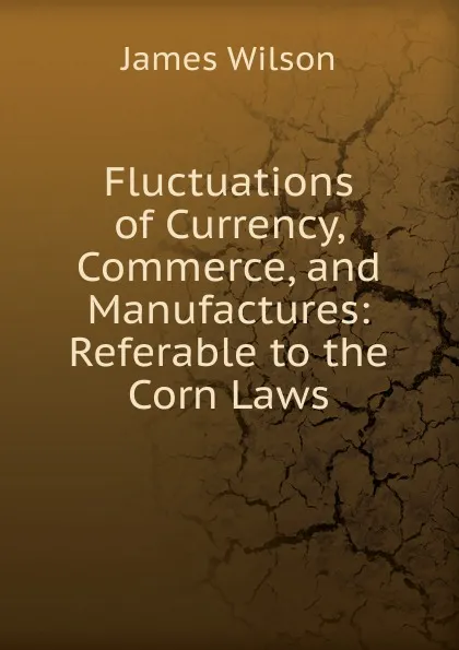 Обложка книги Fluctuations of Currency, Commerce, and Manufactures: Referable to the Corn Laws, James Wilson