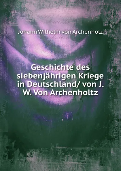 Обложка книги Geschichte des siebenjahrigen Kriege in Deutschland/ von J. W. Von Archenholtz, Johann Wilhelm von Archenholz