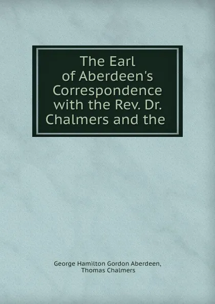 Обложка книги The Earl of Aberdeen.s Correspondence with the Rev. Dr. Chalmers and the ., George Hamilton Gordon Aberdeen