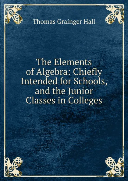 Обложка книги The Elements of Algebra: Chiefly Intended for Schools, and the Junior Classes in Colleges, Thomas Grainger Hall