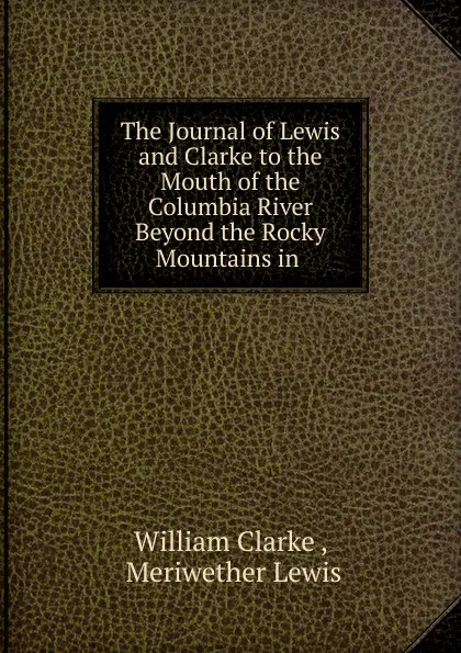 Обложка книги The Journal of Lewis and Clarke to the Mouth of the Columbia River Beyond the Rocky Mountains in ., Meriwether Lewis