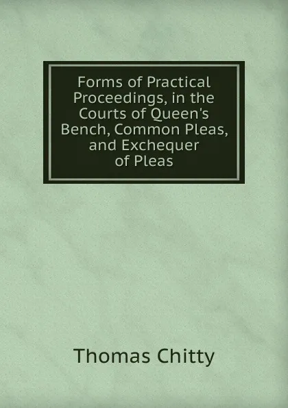 Обложка книги Forms of Practical Proceedings, in the Courts of Queen.s Bench, Common Pleas, and Exchequer of Pleas, Thomas Chitty