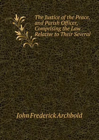 Обложка книги The Justice of the Peace, and Parish Officer, Comprising the Law Relative to Their Several ., John Frederick Archbold