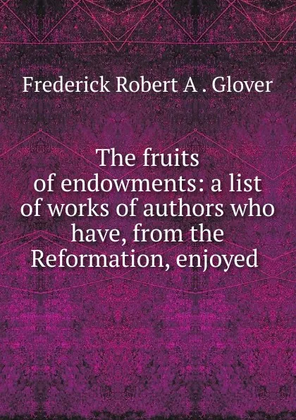 Обложка книги The fruits of endowments: a list of works of authors who have, from the Reformation, enjoyed ., Frederick Robert A. Glover