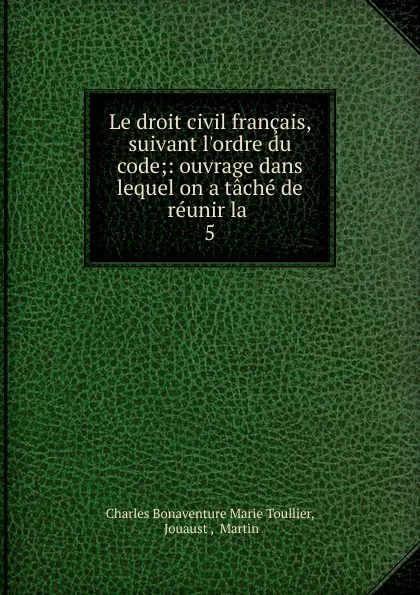 Обложка книги Le droit civil francais, suivant l.ordre du code;: ouvrage dans lequel on a tache de reunir la . 5, Charles Bonaventure Marie Toullier