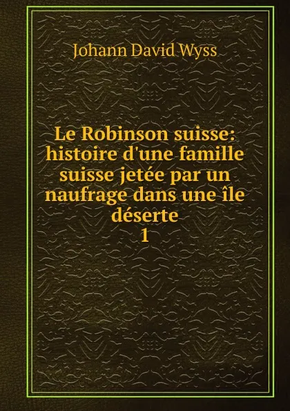 Обложка книги Le Robinson suisse: histoire d.une famille suisse jetee par un naufrage dans une ile deserte. 1, Johann David Wyss