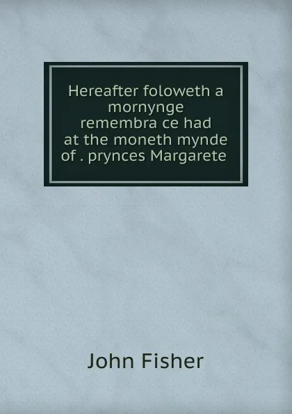 Обложка книги Hereafter foloweth a mornynge remembrauce had at the moneth mynde of . prynces Margarete ., John Fisher