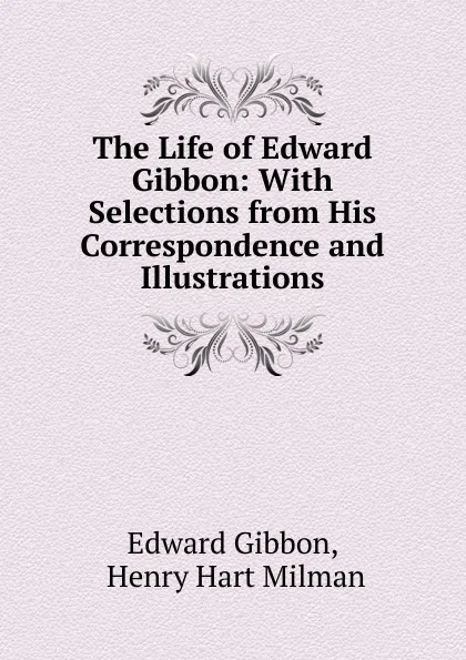 Обложка книги The Life of Edward Gibbon: With Selections from His Correspondence and Illustrations, Edward Gibbon