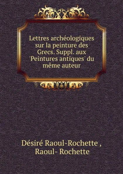 Обложка книги Lettres archeologiques sur la peinture des Grecs. Suppl. aux .Peintures antiques. du meme auteur, Désiré Raoul-Rochette